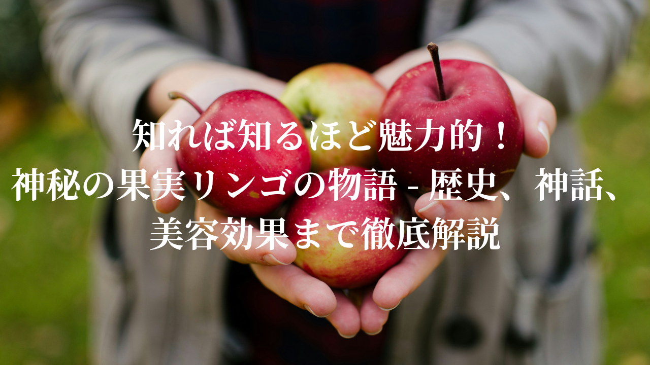 知れば知るほど魅力的！神秘の果実リンゴの物語 - 歴史、神話、美容効果まで徹底解説